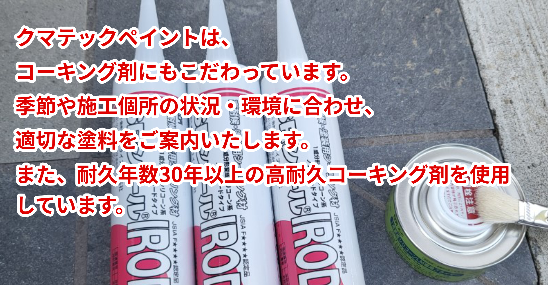 クマテックペイントは、コーキング剤にもこだわっています。季節や施工個所の状況・環境に合わせ、適切な塗料をご案内いたします。また、耐久年数30年以上の高耐久コーキング剤を使用しています。